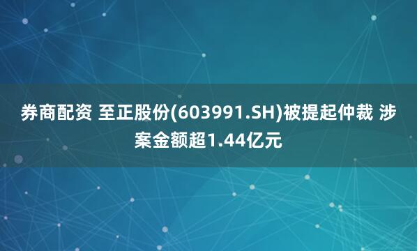 券商配资 至正股份(603991.SH)被提起仲裁 涉案金额超1.44亿元