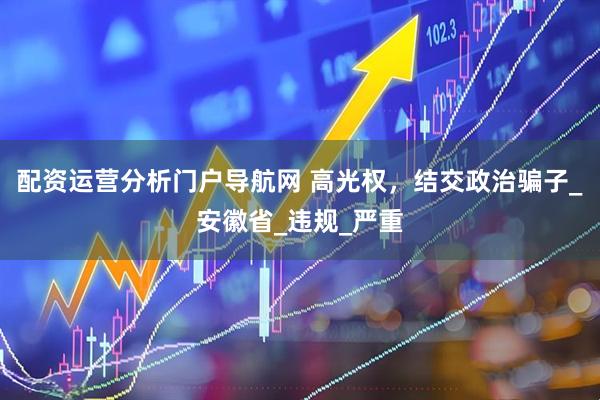 配资运营分析门户导航网 高光权，结交政治骗子_安徽省_违规_严重