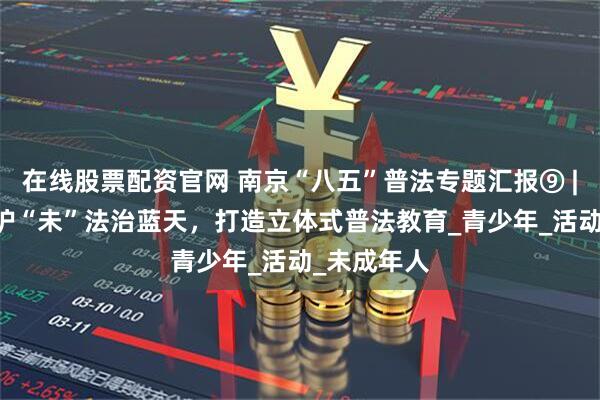 在线股票配资官网 南京“八五”普法专题汇报⑨ | 浦口区：护“未”法治蓝天，打造立体式普法教育_青少年_活动_未成年人