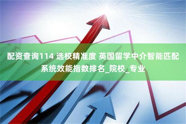 配资查询114 选校精准度 英国留学中介智能匹配系统效能指数排名_院校_专业
