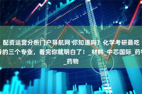 配资运营分析门户导航网 你知道吗？化学考研最吃香的三个专业，看完你就明白了！_材料_中芯国际_药物