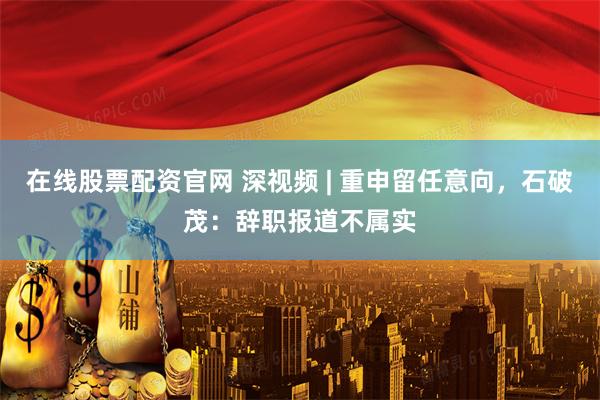 在线股票配资官网 深视频 | 重申留任意向，石破茂：辞职报道不属实