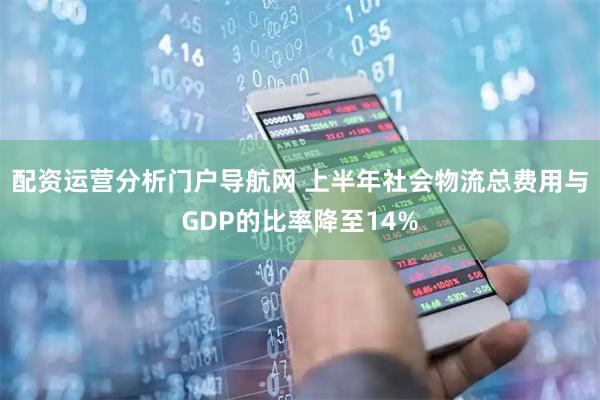 配资运营分析门户导航网 上半年社会物流总费用与GDP的比率降至14%