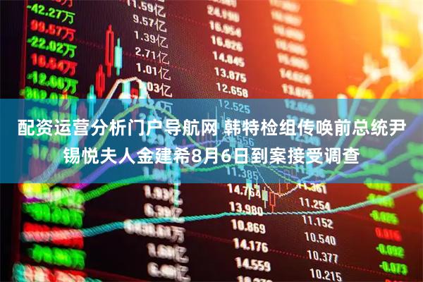 配资运营分析门户导航网 韩特检组传唤前总统尹锡悦夫人金建希8月6日到案接受调查