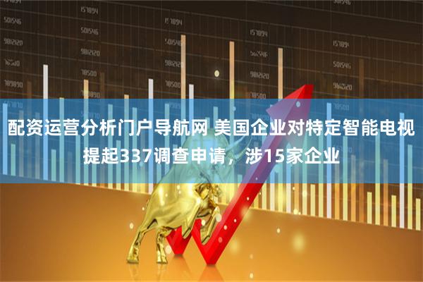 配资运营分析门户导航网 美国企业对特定智能电视提起337调查申请，涉15家企业