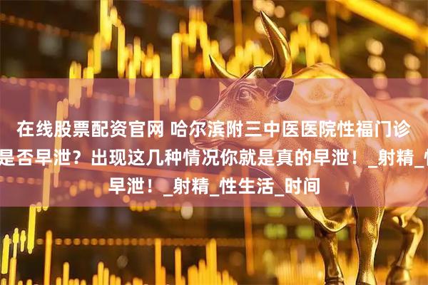 在线股票配资官网 哈尔滨附三中医医院性福门诊：如何判断是否早泄？出现这几种情况你就是真的早泄！_射精_性生活_时间