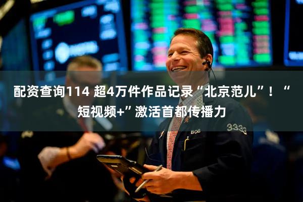 配资查询114 超4万件作品记录“北京范儿”！“短视频+”激活首都传播力