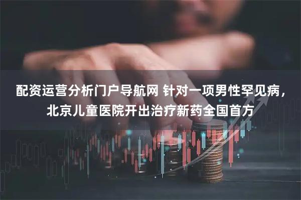 配资运营分析门户导航网 针对一项男性罕见病，北京儿童医院开出治疗新药全国首方