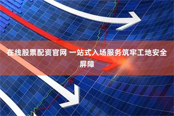 在线股票配资官网 一站式入场服务筑牢工地安全屏障
