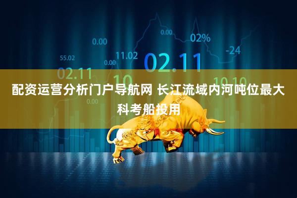 配资运营分析门户导航网 长江流域内河吨位最大科考船投用