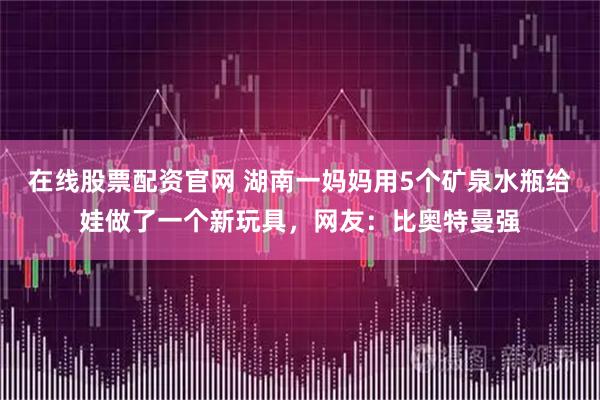 在线股票配资官网 湖南一妈妈用5个矿泉水瓶给娃做了一个新玩具，网友：比奥特曼强