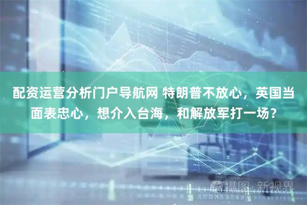 配资运营分析门户导航网 特朗普不放心，英国当面表忠心，想介入台海，和解放军打一场？