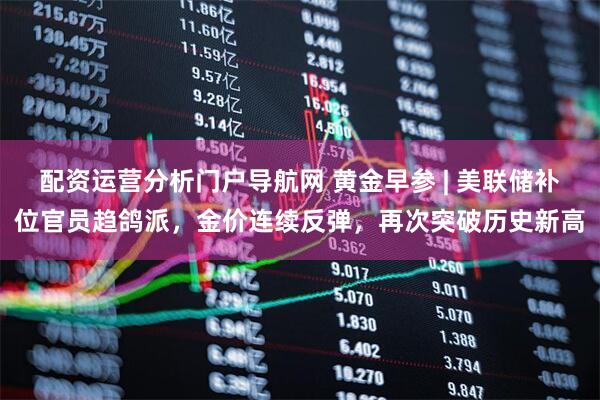 配资运营分析门户导航网 黄金早参 | 美联储补位官员趋鸽派，金价连续反弹，再次突破历史新高