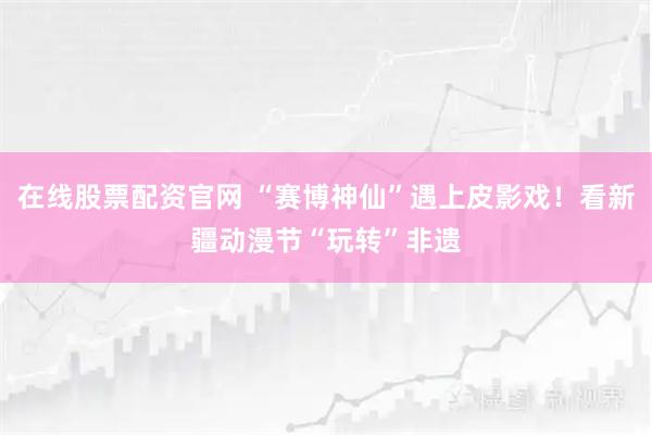 在线股票配资官网 “赛博神仙”遇上皮影戏!看新疆动漫节“玩转”非遗