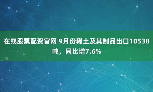 在线股票配资官网 9月份稀土及其制品出口10538吨,同比增7.6%