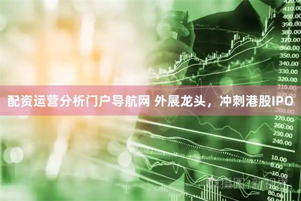 配资运营分析门户导航网 外展龙头，冲刺港股IPO