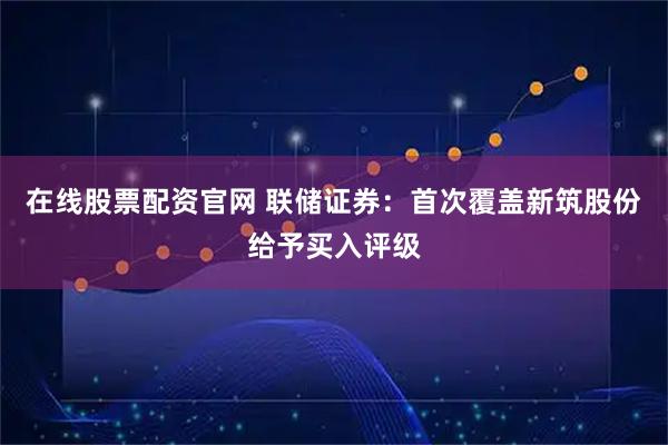 在线股票配资官网 联储证券：首次覆盖新筑股份给予买入评级