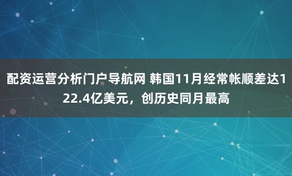 配资运营分析门户导航网 韩国11月经常帐顺差达122.4亿美元，创历史同月最高