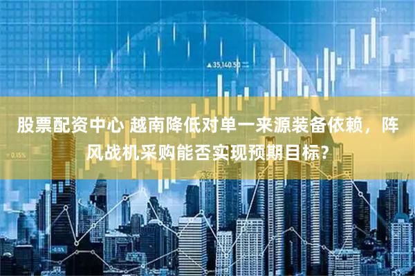 股票配资中心 越南降低对单一来源装备依赖，阵风战机采购能否实现预期目标？