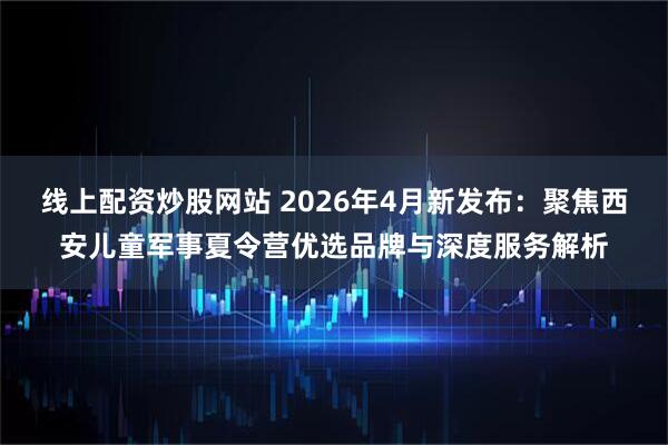 线上配资炒股网站 2026年4月新发布：聚焦西安儿童军事夏令营优选品牌与深度服务解析