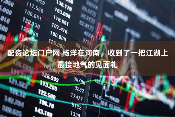 配资论坛门户网 杨洋在河南，收到了一把江湖上最接地气的见面礼