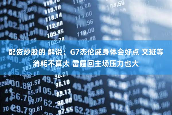 配资炒股的 解说：G7杰伦威身体会好点 文班等消耗不算大 雷霆回主场压力也大