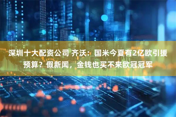 深圳十大配资公司 齐沃：国米今夏有2亿欧引援预算？假新闻，金钱也买不来欧冠冠军