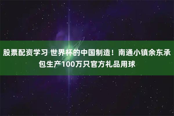 股票配资学习 世界杯的中国制造！南通小镇余东承包生产100万只官方礼品用球