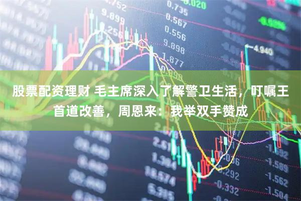 股票配资理财 毛主席深入了解警卫生活，叮嘱王首道改善，周恩来：我举双手赞成
