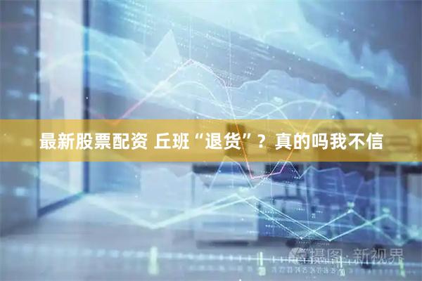 最新股票配资 丘班“退货”？真的吗我不信