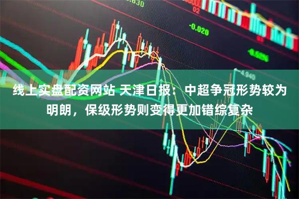 线上实盘配资网站 天津日报：中超争冠形势较为明朗，保级形势则变得更加错综复杂