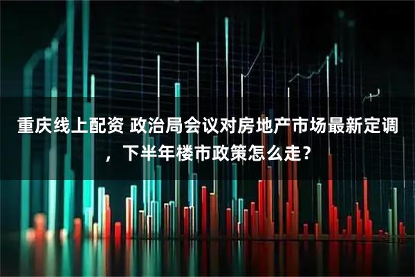 重庆线上配资 政治局会议对房地产市场最新定调，下半年楼市政策怎么走？