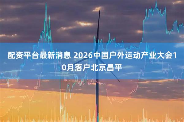 配资平台最新消息 2026中国户外运动产业大会10月落户北京昌平