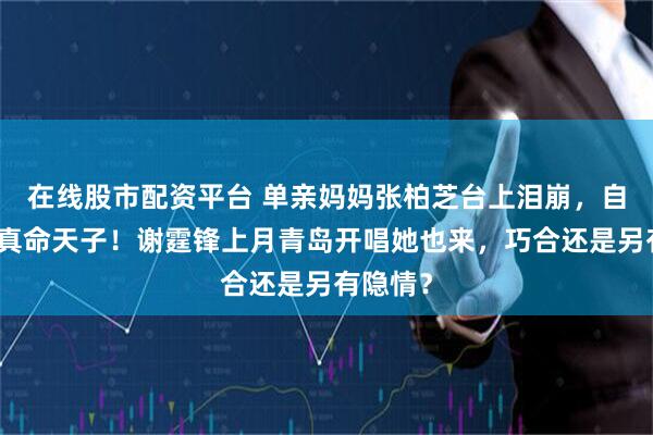在线股市配资平台 单亲妈妈张柏芝台上泪崩，自曝遇见真命天子！谢霆锋上月青岛开唱她也来，巧合还是另有隐情？