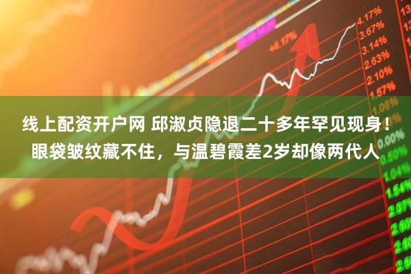 线上配资开户网 邱淑贞隐退二十多年罕见现身!眼袋皱纹藏不住,与温碧霞差2岁却像两代人