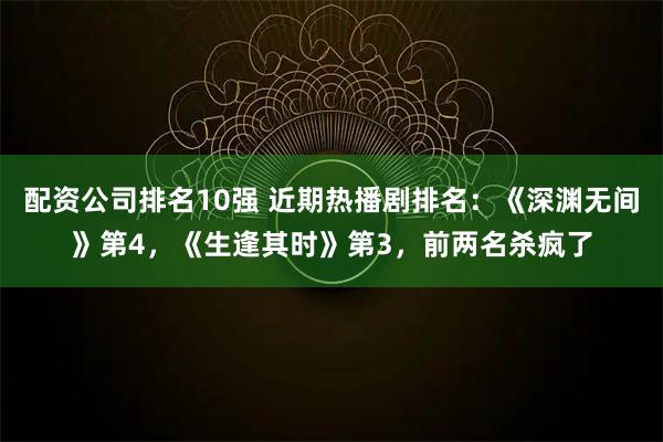 配资公司排名10强 近期热播剧排名：《深渊无间》第4，《生逢其时》第3，前两名杀疯了