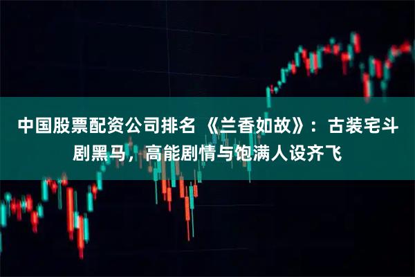 中国股票配资公司排名 《兰香如故》：古装宅斗剧黑马，高能剧情与饱满人设齐飞