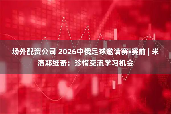 场外配资公司 2026中俄足球邀请赛•赛前 | 米洛耶维奇：珍惜交流学习机会