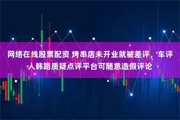 网络在线股票配资 烤串店未开业就被差评，车评人韩路质疑点评平台可随意造假评论